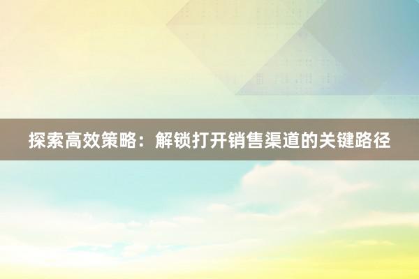 探索高效策略：解锁打开销售渠道的关键路径